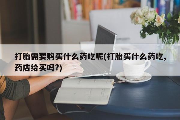打胎药私人店联系方式打胎需要购买什么药吃呢(打胎买什么药吃,药店给买吗?)