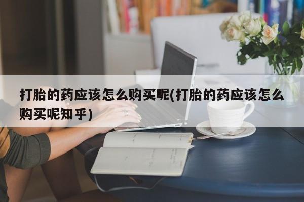 打胎药私人店联系方式打胎的药应该怎么购买呢(打胎的药应该怎么购买呢知乎)